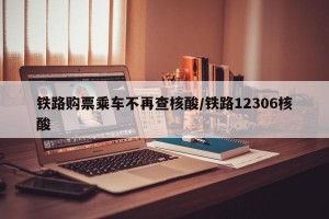 铁路购票乘车不再查核酸/铁路12306核酸