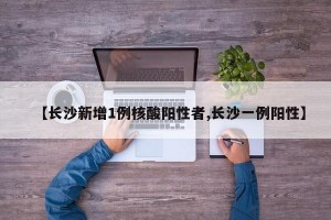 【长沙新增1例核酸阳性者,长沙一例阳性】
