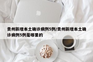 贵州新增本土确诊病例5例/贵州新增本土确诊病例5例是哪里的