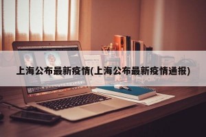 上海公布最新疫情(上海公布最新疫情通报)