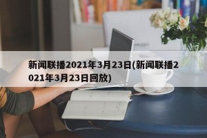 新闻联播2021年3月23日(新闻联播2021年3月23日回放)