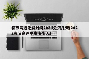 春节高速免费时间2024免费几天(2022春节高速免费多少天)