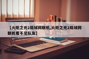 【火炬之光2局域网联机,火炬之光2局域网联机看不见队友】