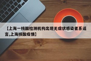 【上海一核酸检测机构出现无症状感染者系谣言,上海核酸疫情】