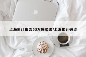 上海累计报告53万感染者/上海累计确诊