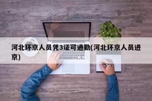 河北环京人员凭3证可通勤(河北环京人员进京)
