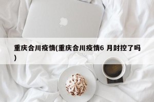 重庆合川疫情(重庆合川疫情6 月封控了吗)