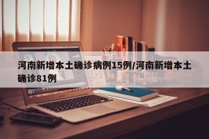 河南新增本土确诊病例15例/河南新增本土确诊81例