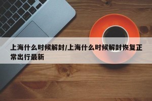 上海什么时候解封/上海什么时候解封恢复正常出行最新