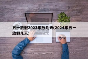 五一放假2023年放几天(2024年五一放假几天)