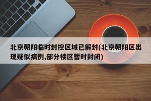 北京朝阳临时封控区域已解封(北京朝阳区出现疑似病例,部分楼区暂时封闭)