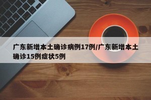 广东新增本土确诊病例17例/广东新增本土确诊15例症状5例