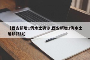 【西安新增1例本土确诊,西安新增1例本土确诊路线】