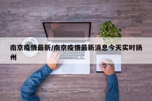 南京疫情最新/南京疫情最新消息今天实时扬州