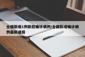 全国新增1例新冠确诊病例/全国新增确诊病例最新通报