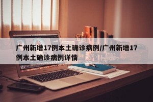 广州新增17例本土确诊病例/广州新增17例本土确诊病例详情
