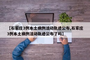 【石家庄3例本土病例活动轨迹公布,石家庄3例本土病例活动轨迹公布了吗】