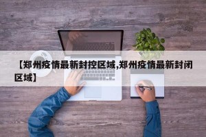 【郑州疫情最新封控区域,郑州疫情最新封闭区域】