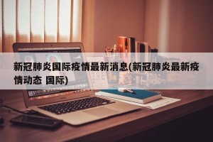 新冠肺炎国际疫情最新消息(新冠肺炎最新疫情动态 国际)