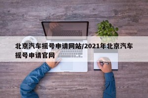 北京汽车摇号申请网站/2021年北京汽车摇号申请官网