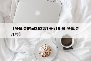 【冬奥会时间2022几号到几号,冬奥会 几号】