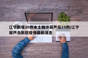 辽宁新增20例本土确诊葫芦岛19例/辽宁葫芦岛新冠疫情最新消息