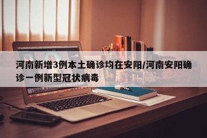 河南新增3例本土确诊均在安阳/河南安阳确诊一例新型冠状病毒