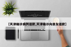 【天津确诊病例道歉,天津确诊向朋友道歉】