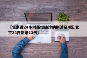 【北京近24小时新增确诊病例涉及4区,北京24日新增13例】
