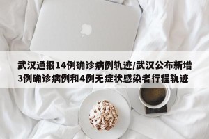 武汉通报14例确诊病例轨迹/武汉公布新增3例确诊病例和4例无症状感染者行程轨迹