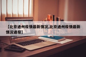 【北京通州疫情最新情况,北京通州疫情最新情况通报】
