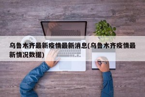 乌鲁木齐最新疫情最新消息(乌鲁木齐疫情最新情况数据)