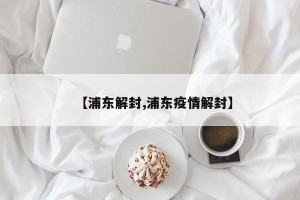 【浦东解封,浦东疫情解封】