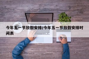 今年五一节放假安排/今年五一节放假安排时间表
