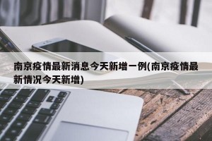 南京疫情最新消息今天新增一例(南京疫情最新情况今天新增)
