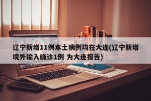 辽宁新增11例本土病例均在大连(辽宁新增境外输入确诊1例 为大连报告)