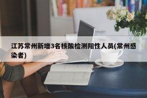 江苏常州新增3名核酸检测阳性人员(常州感染者)