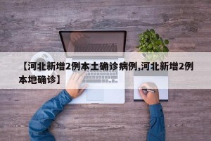 【河北新增2例本土确诊病例,河北新增2例本地确诊】