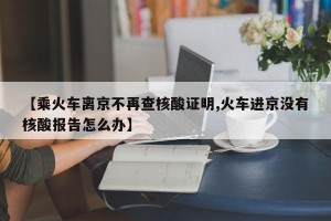 【乘火车离京不再查核酸证明,火车进京没有核酸报告怎么办】