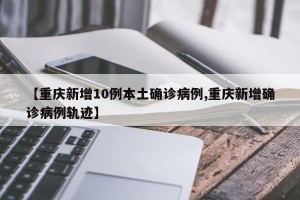 【重庆新增10例本土确诊病例,重庆新增确诊病例轨迹】