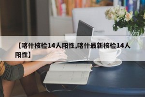 【喀什核检14人阳性,喀什最新核检14人阳性】