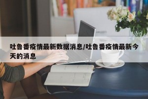 吐鲁番疫情最新数据消息/吐鲁番疫情最新今天的消息