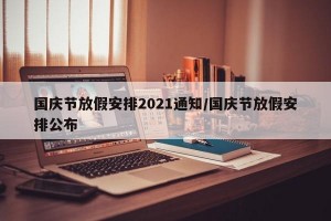 国庆节放假安排2021通知/国庆节放假安排公布