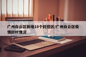 广州白云区新增10个封控区/广州白云区疫情封村情况