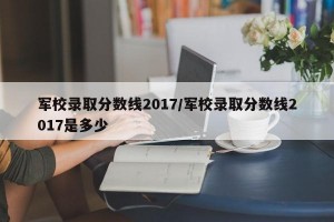 军校录取分数线2017/军校录取分数线2017是多少