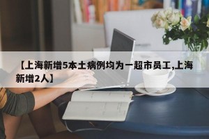 【上海新增5本土病例均为一超市员工,上海新增2人】