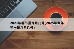 2021年春节是几月几号(2025年大年初一是几月几号)