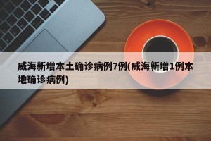 威海新增本土确诊病例7例(威海新增1例本地确诊病例)