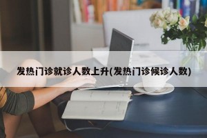 发热门诊就诊人数上升(发热门诊候诊人数)