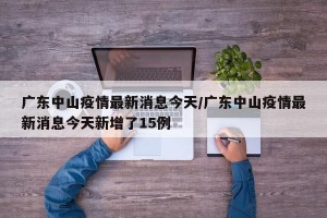广东中山疫情最新消息今天/广东中山疫情最新消息今天新增了15例